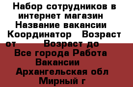 Набор сотрудников в интернет-магазин › Название вакансии ­ Координатор › Возраст от ­ 14 › Возраст до ­ 80 - Все города Работа » Вакансии   . Архангельская обл.,Мирный г.